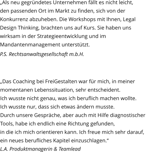 „Als neu gegründetes Unternehmen fällt es nicht leicht, den passenden Ort im Markt zu finden, sich von der Konkurrenz abzuheben. Die Workshops mit Ihnen, Legal Design Thinking, brachten uns auf Kurs. Sie haben uns wirksam in der Strategieentwicklung und im Mandantenmanagement unterstützt.  P.S. Rechtsanwaltsgesellschaft m.b.H. „Das Coaching bei FreiGestalten war für mich, in meiner  momentanen Lebenssituation, sehr entscheident.  Ich wusste nicht genau, was ich beruflich machen wollte.  Ich wusste nur, dass sich etwas ändern musste. Durch unsere Gespräche, aber auch mit Hilfe diagnostischer  Tools, habe ich endlich eine Richtung gefunden, in die ich mich orientieren kann. Ich freue mich sehr darauf, ein neues berufliches Kapitel einzuschlagen.“ L.A. Produktmanagerin & Teamlead