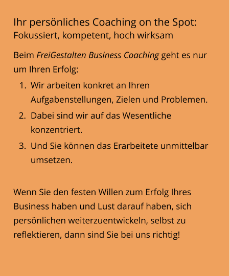 Ihr persönliches Coaching on the Spot: Fokussiert, kompetent, hoch wirksam Beim FreiGestalten Business Coaching geht es nur um Ihren Erfolg:  	1.	Wir arbeiten konkret an Ihren Aufgabenstellungen, Zielen und Problemen. 	2.	Dabei sind wir auf das Wesentliche konzentriert. 	3.	Und Sie können das Erarbeitete unmittelbar umsetzen.  Wenn Sie den festen Willen zum Erfolg Ihres Business haben und Lust darauf haben, sich persönlichen weiterzuentwickeln, selbst zu reflektieren, dann sind Sie bei uns richtig!