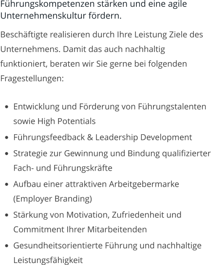 Führungskompetenzen stärken und eine agile Unternehmenskultur fördern. Beschäftigte realisieren durch Ihre Leistung Ziele des Unternehmens. Damit das auch nachhaltig funktioniert, beraten wir Sie gerne bei folgenden Fragestellungen:  •	Entwicklung und Förderung von Führungstalenten sowie High Potentials •	Führungsfeedback & Leadership Development •	Strategie zur Gewinnung und Bindung qualifizierter Fach- und Führungskräfte •	Aufbau einer attraktiven Arbeitgebermarke (Employer Branding) •	Stärkung von Motivation, Zufriedenheit und Commitment Ihrer Mitarbeitenden •	Gesundheitsorientierte Führung und nachhaltige Leistungsfähigkeit